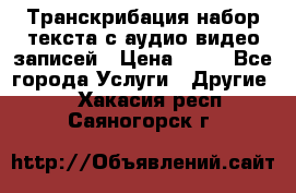 Транскрибация/набор текста с аудио,видео записей › Цена ­ 15 - Все города Услуги » Другие   . Хакасия респ.,Саяногорск г.